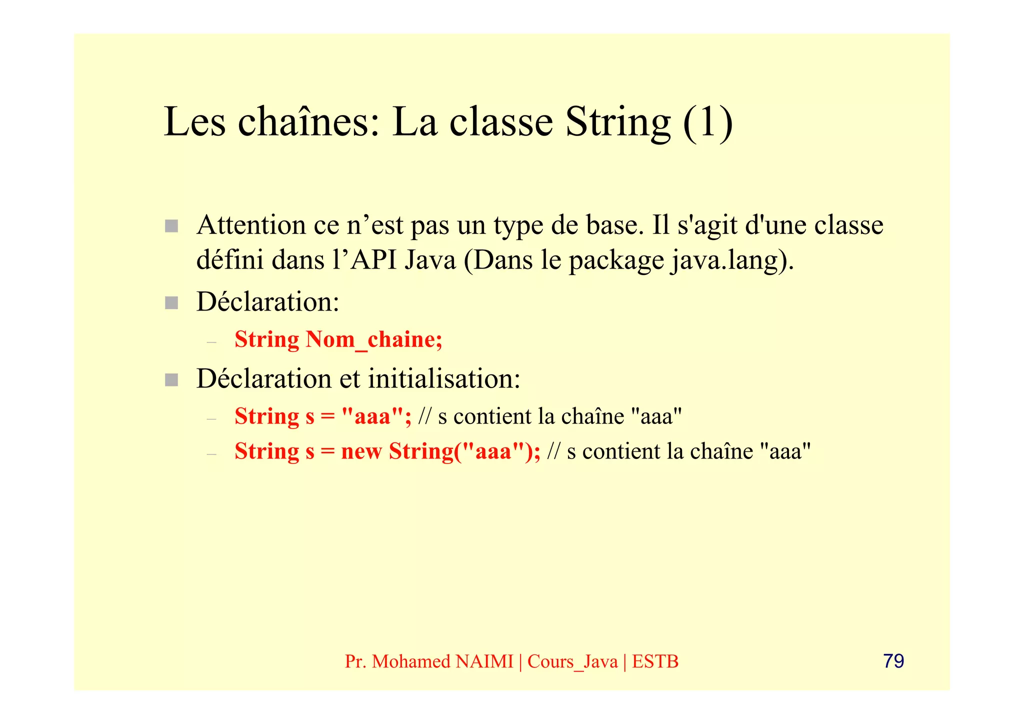 Les chaînes: La classe String (1)

 Attention ce n’est pas un type de base. Il s'agit d'une classe
 défini dans l’API Java (Dans le package java.lang).
 Déclaration:
  –   String Nom_chaine;
 Déclaration et initialisation:
  –   String s = "aaa"; // s contient la chaîne "aaa"
  –   String s = new String("aaa"); // s contient la chaîne "aaa"




                 Pr. Mohamed NAIMI | Cours_Java | ESTB              79
 