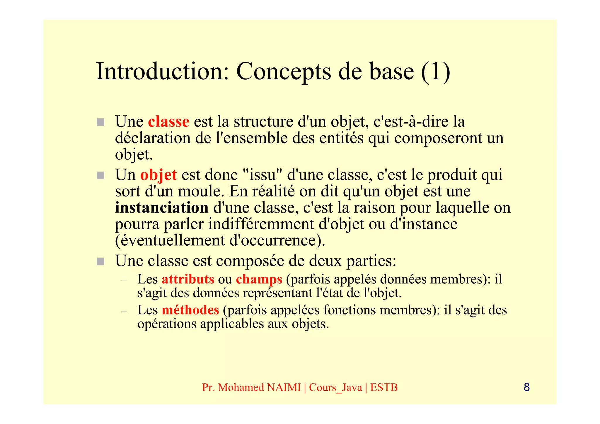 Introduction: Concepts de base (1)
 Une classe est la structure d'un objet, c'est-à-dire la
 déclaration de l'ensemble des entités qui composeront un
 objet.
 Un objet est donc "issu" d'une classe, c'est le produit qui
 sort d'un moule. En réalité on dit qu'un objet est une
 instanciation d'une classe, c'est la raison pour laquelle on
 pourra parler indifféremment d'objet ou d'instance
 (éventuellement d'occurrence).
 Une classe est composée de deux parties:
  –   Les attributs ou champs (parfois appelés données membres): il
      s'agit des données représentant l'état de l'objet.
  –   Les méthodes (parfois appelées fonctions membres): il s'agit des
      opérations applicables aux objets.



                 Pr. Mohamed NAIMI | Cours_Java | ESTB                   8
 