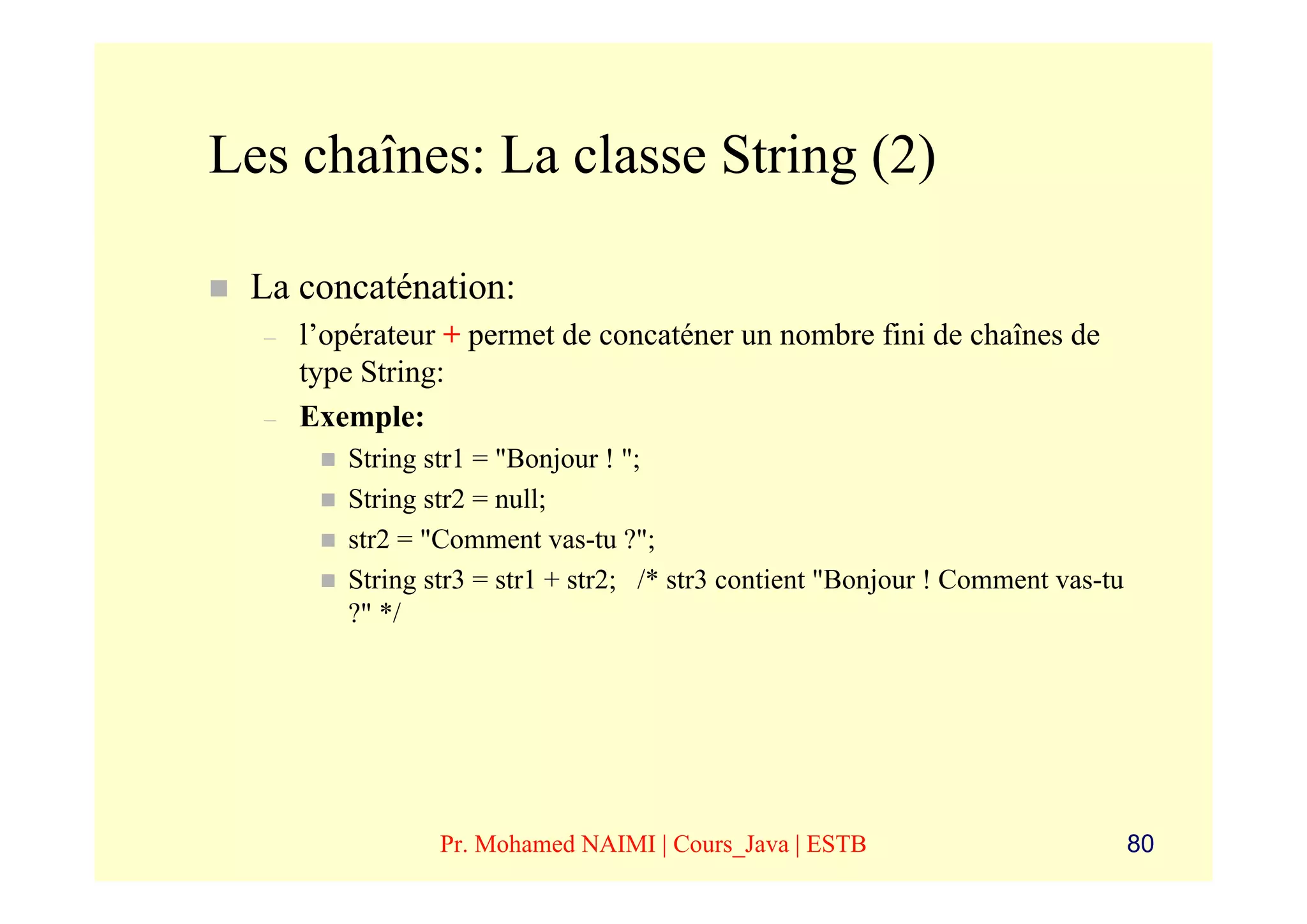 Les chaînes: La classe String (2)

 La concaténation:
  –   l’opérateur + permet de concaténer un nombre fini de chaînes de
      type String:
  –   Exemple:
         String str1 = "Bonjour ! ";
         String str2 = null;
         str2 = "Comment vas-tu ?";
         String str3 = str1 + str2; /* str3 contient "Bonjour ! Comment vas-tu
         ?" */




                 Pr. Mohamed NAIMI | Cours_Java | ESTB                           80
 