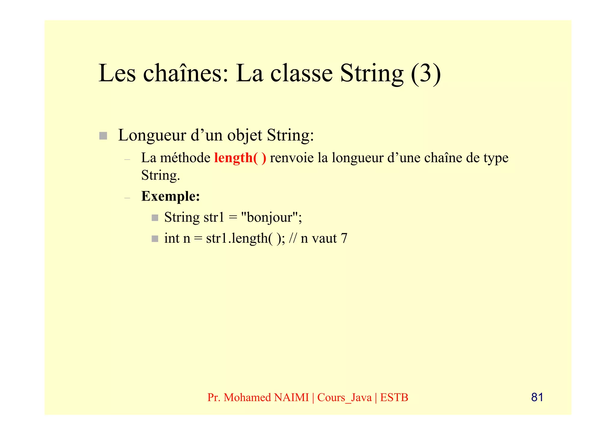 Les chaînes: La classe String (3)

 Longueur d’un objet String:
  –   La méthode length( ) renvoie la longueur d’une chaîne de type
      String.
  –   Exemple:
          String str1 = "bonjour";
          int n = str1.length( ); // n vaut 7




                 Pr. Mohamed NAIMI | Cours_Java | ESTB                81
 
