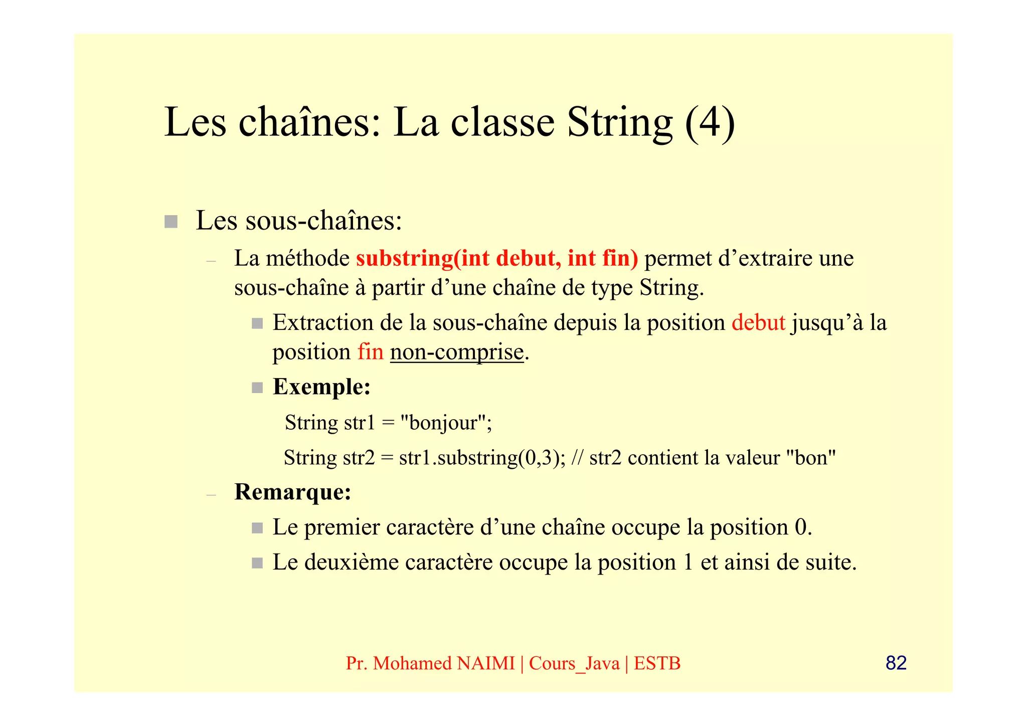 Les chaînes: La classe String (4)

 Les sous-chaînes:
  –   La méthode substring(int debut, int fin) permet d’extraire une
      sous-chaîne à partir d’une chaîne de type String.
         Extraction de la sous-chaîne depuis la position debut jusqu’à la
         position fin non-comprise.
         Exemple:
           String str1 = "bonjour";
           String str2 = str1.substring(0,3); // str2 contient la valeur "bon"
  –   Remarque:
        Le premier caractère d’une chaîne occupe la position 0.
        Le deuxième caractère occupe la position 1 et ainsi de suite.



                  Pr. Mohamed NAIMI | Cours_Java | ESTB                          82
 