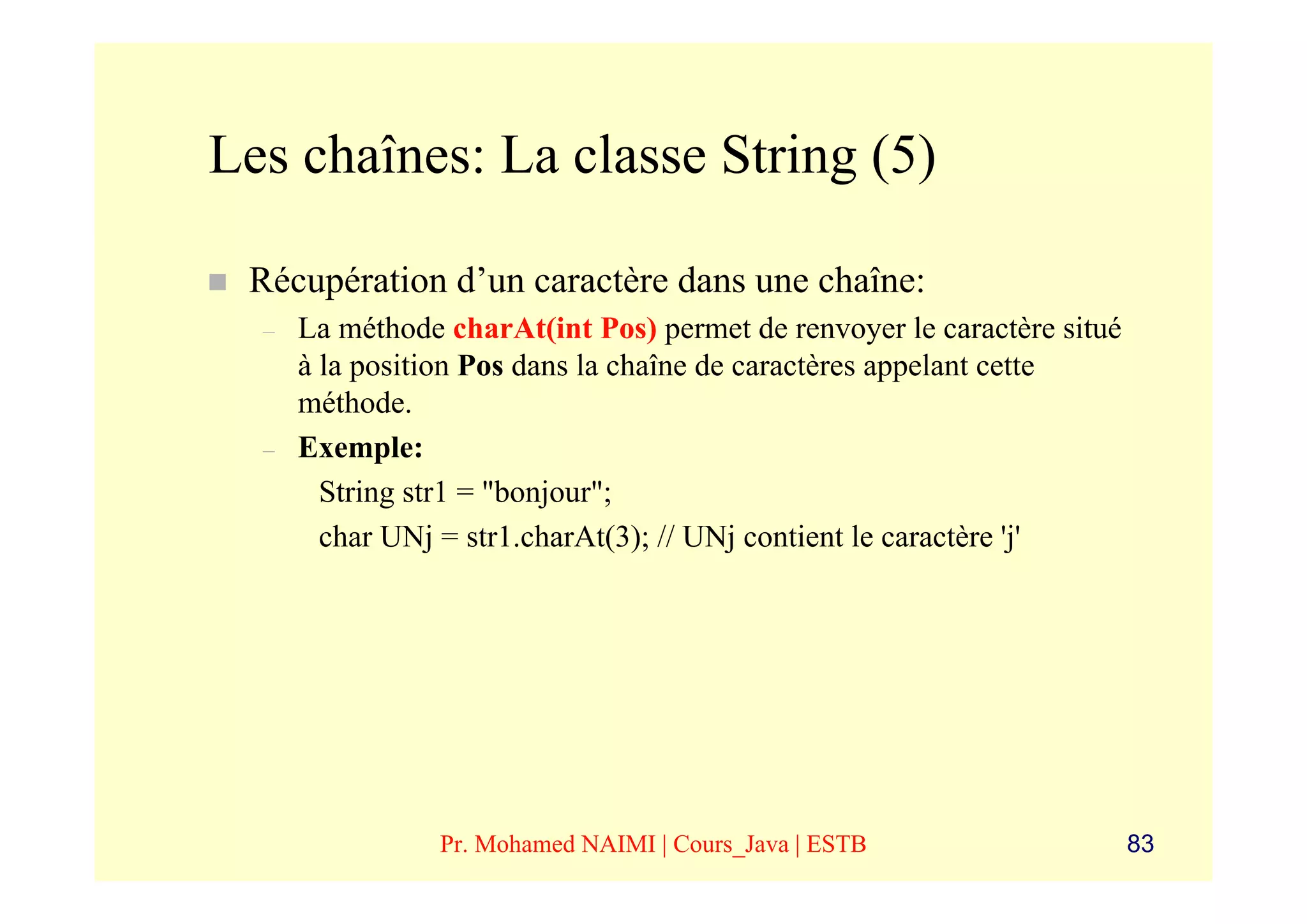 Les chaînes: La classe String (5)

 Récupération d’un caractère dans une chaîne:
  –   La méthode charAt(int Pos) permet de renvoyer le caractère situé
      à la position Pos dans la chaîne de caractères appelant cette
      méthode.
  –   Exemple:
        String str1 = "bonjour";
        char UNj = str1.charAt(3); // UNj contient le caractère 'j'




                 Pr. Mohamed NAIMI | Cours_Java | ESTB                   83
 