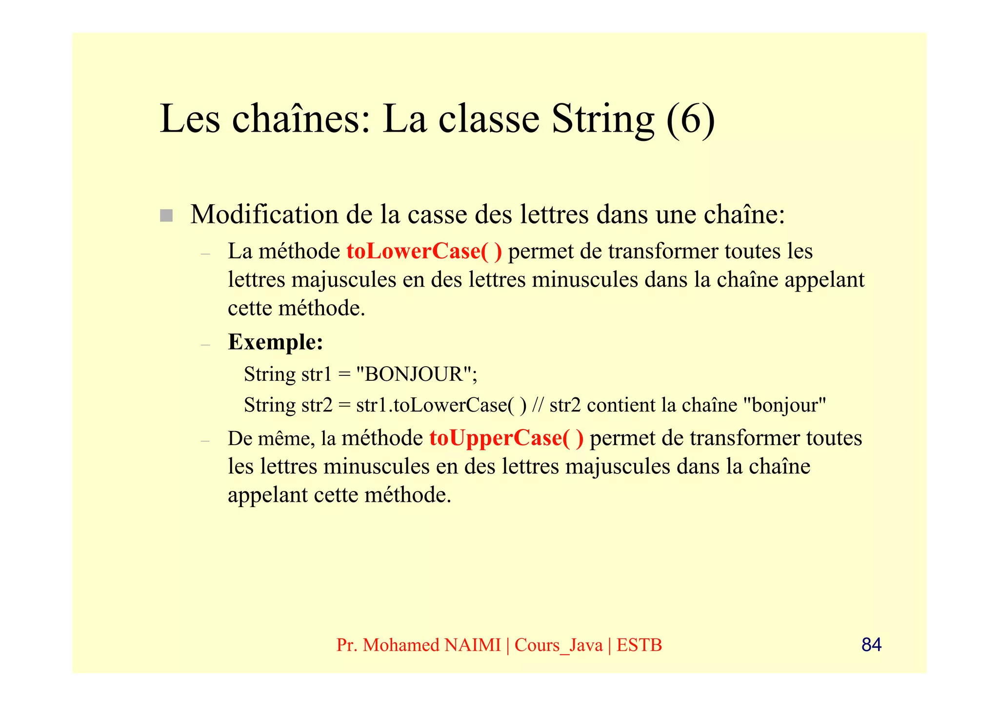 Les chaînes: La classe String (6)

 Modification de la casse des lettres dans une chaîne:
  –   La méthode toLowerCase( ) permet de transformer toutes les
      lettres majuscules en des lettres minuscules dans la chaîne appelant
      cette méthode.
  –   Exemple:
       String str1 = "BONJOUR";
       String str2 = str1.toLowerCase( ) // str2 contient la chaîne "bonjour"
  –   De même, la méthode toUpperCase( ) permet de transformer toutes
      les lettres minuscules en des lettres majuscules dans la chaîne
      appelant cette méthode.




                  Pr. Mohamed NAIMI | Cours_Java | ESTB                         84
 