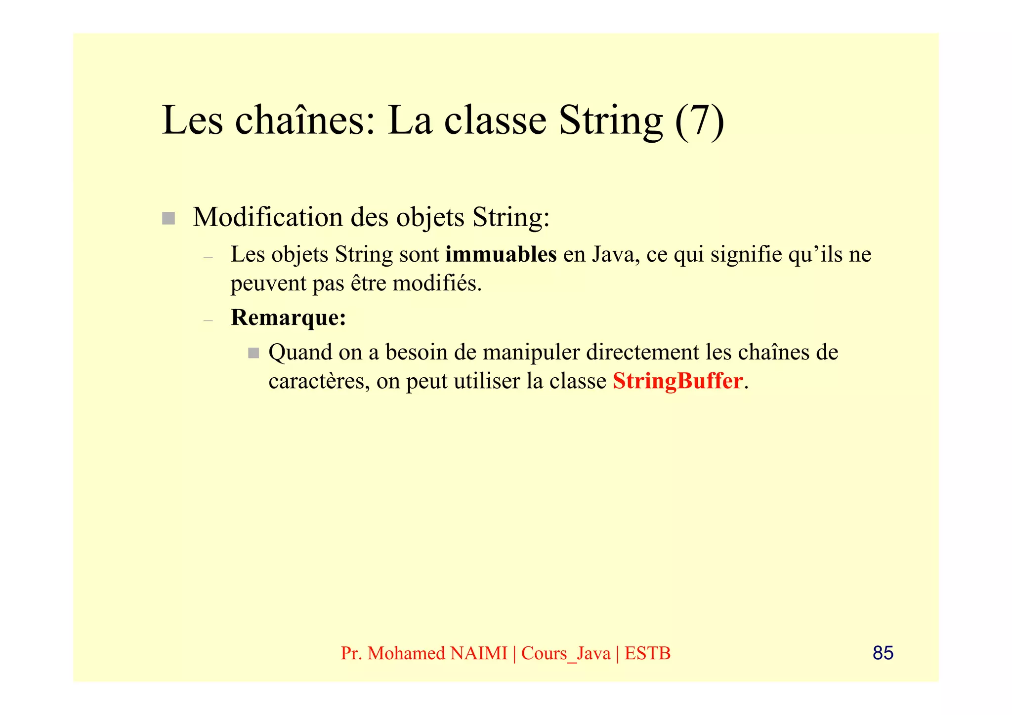 Les chaînes: La classe String (7)

 Modification des objets String:
  –   Les objets String sont immuables en Java, ce qui signifie qu’ils ne
      peuvent pas être modifiés.
  –   Remarque:
          Quand on a besoin de manipuler directement les chaînes de
          caractères, on peut utiliser la classe StringBuffer.




                 Pr. Mohamed NAIMI | Cours_Java | ESTB                      85
 