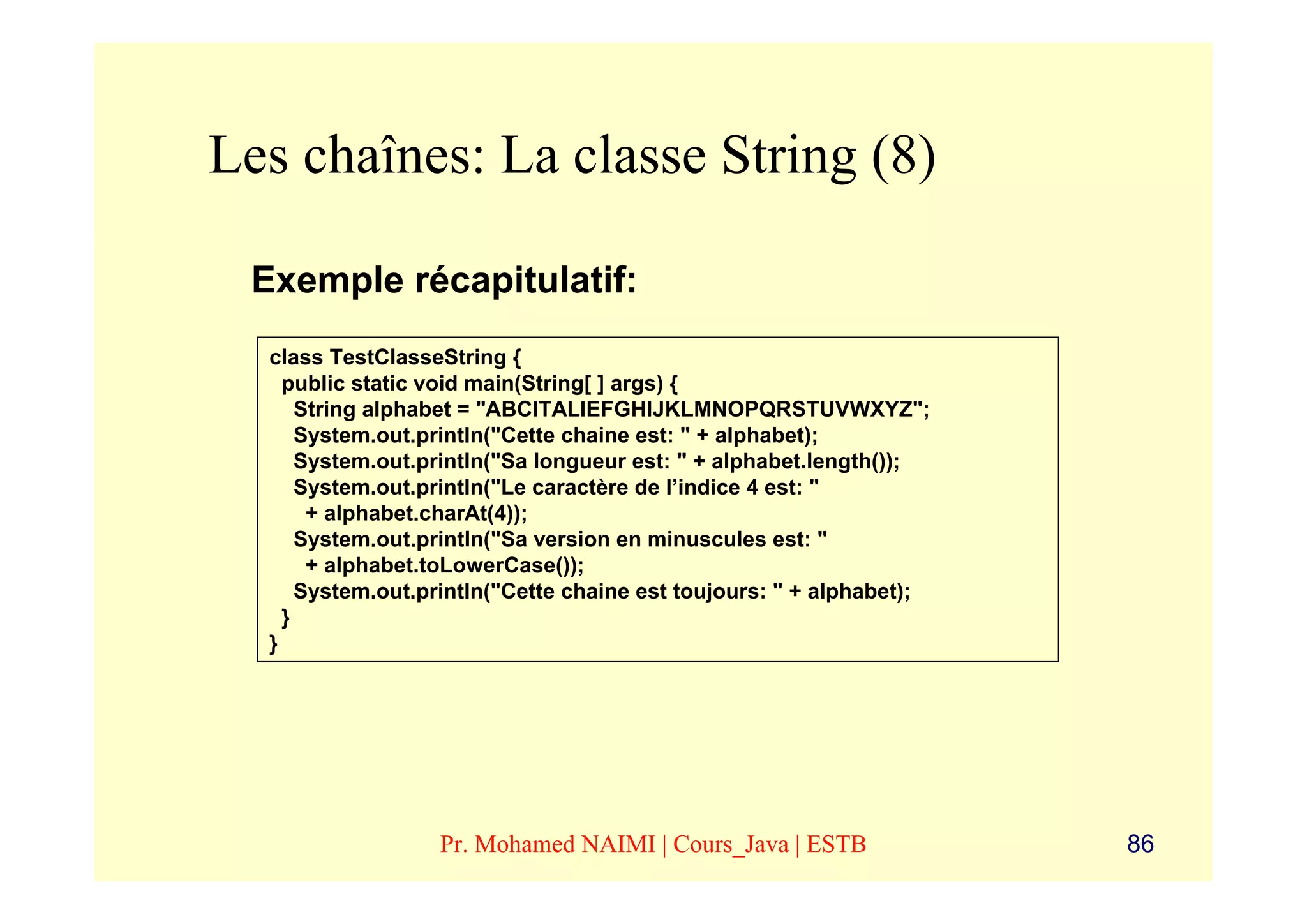 Les chaînes: La classe String (8)

 Exemple récapitulatif:
  class TestClasseString {
    public static void main(String[ ] args) {
      String alphabet = "ABCITALIEFGHIJKLMNOPQRSTUVWXYZ";
      System.out.println("Cette chaine est: " + alphabet);
      System.out.println("Sa longueur est: " + alphabet.length());
      System.out.println("Le caractère de l’indice 4 est: "
       + alphabet.charAt(4));
      System.out.println("Sa version en minuscules est: "
       + alphabet.toLowerCase());
      System.out.println("Cette chaine est toujours: " + alphabet);
    }
  }




                  Pr. Mohamed NAIMI | Cours_Java | ESTB               86
 