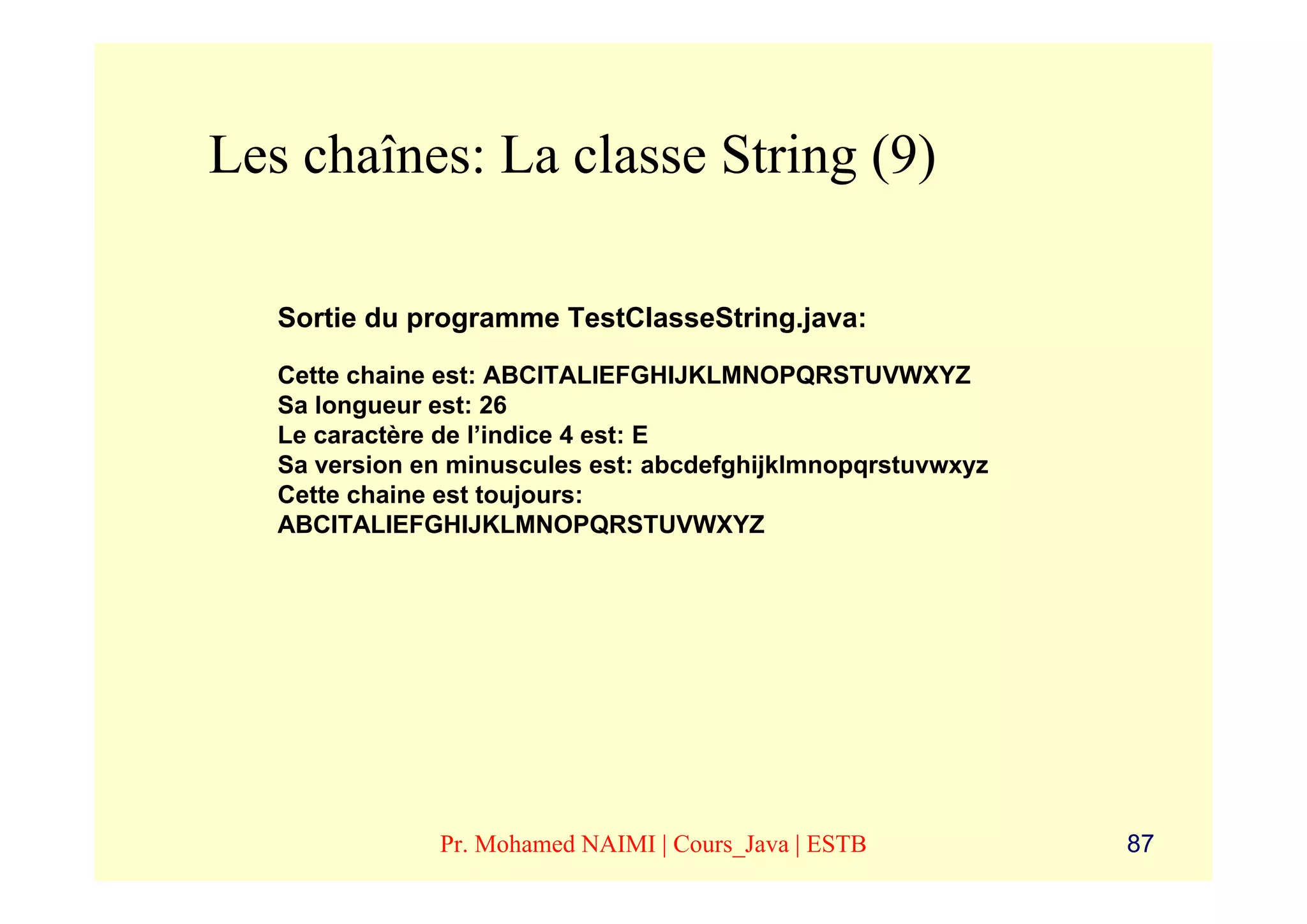 Les chaînes: La classe String (9)

   Sortie du programme TestClasseString.java:

   Cette chaine est: ABCITALIEFGHIJKLMNOPQRSTUVWXYZ
   Sa longueur est: 26
   Le caractère de l’indice 4 est: E
   Sa version en minuscules est: abcdefghijklmnopqrstuvwxyz
   Cette chaine est toujours:
   ABCITALIEFGHIJKLMNOPQRSTUVWXYZ




               Pr. Mohamed NAIMI | Cours_Java | ESTB          87
 