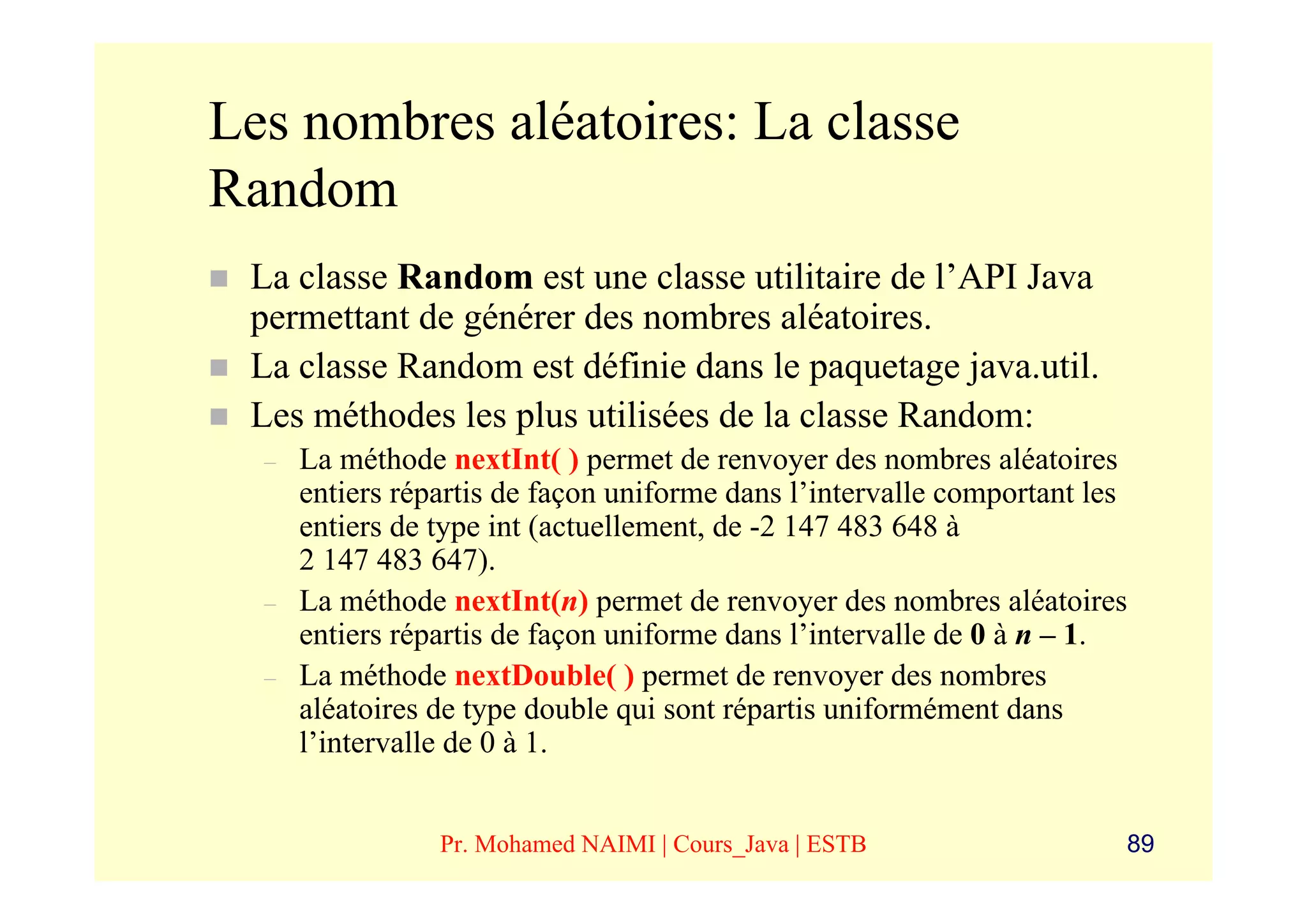 Les nombres aléatoires: La classe
Random
 La classe Random est une classe utilitaire de l’API Java
 permettant de générer des nombres aléatoires.
 La classe Random est définie dans le paquetage java.util.
 Les méthodes les plus utilisées de la classe Random:
  –   La méthode nextInt( ) permet de renvoyer des nombres aléatoires
      entiers répartis de façon uniforme dans l’intervalle comportant les
      entiers de type int (actuellement, de -2 147 483 648 à
      2 147 483 647).
  –   La méthode nextInt(n) permet de renvoyer des nombres aléatoires
      entiers répartis de façon uniforme dans l’intervalle de 0 à n – 1.
  –   La méthode nextDouble( ) permet de renvoyer des nombres
      aléatoires de type double qui sont répartis uniformément dans
      l’intervalle de 0 à 1.


                 Pr. Mohamed NAIMI | Cours_Java | ESTB                  89
 