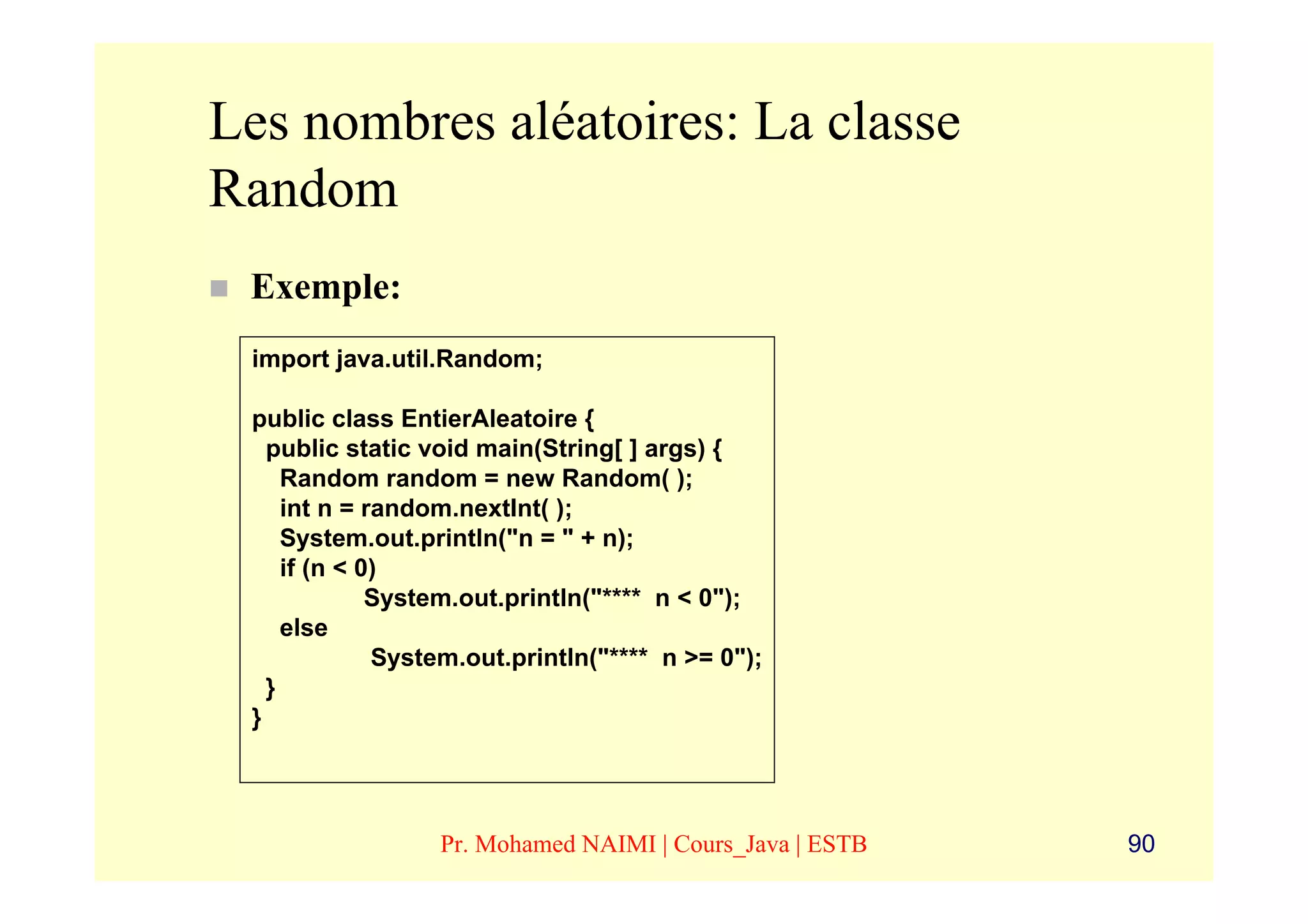 Les nombres aléatoires: La classe
Random
 Exemple:
 import java.util.Random;

 public class EntierAleatoire {
   public static void main(String[ ] args) {
     Random random = new Random( );
     int n = random.nextInt( );
     System.out.println("n = " + n);
     if (n < 0)
              System.out.println("**** n < 0");
     else
              System.out.println("**** n >= 0");
   }
 }




                  Pr. Mohamed NAIMI | Cours_Java | ESTB   90
 