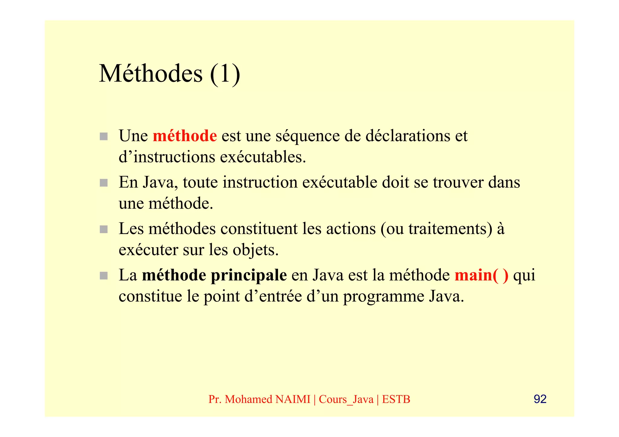 Méthodes (1)

 Une méthode est une séquence de déclarations et
 d’instructions exécutables.
 En Java, toute instruction exécutable doit se trouver dans
 une méthode.
 Les méthodes constituent les actions (ou traitements) à
 exécuter sur les objets.
 La méthode principale en Java est la méthode main( ) qui
 constitue le point d’entrée d’un programme Java.




             Pr. Mohamed NAIMI | Cours_Java | ESTB        92
 