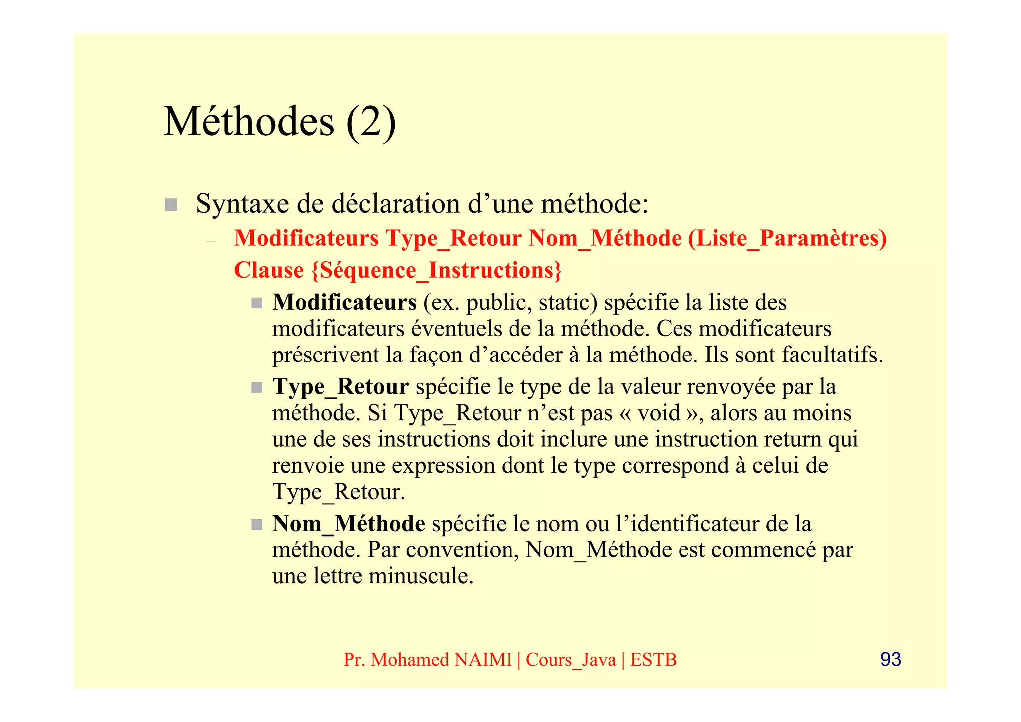 Méthodes (2)
 Syntaxe de déclaration d’une méthode:
  –   Modificateurs Type_Retour Nom_Méthode (Liste_Paramètres)
      Clause {Séquence_Instructions}
         Modificateurs (ex. public, static) spécifie la liste des
         modificateurs éventuels de la méthode. Ces modificateurs
         préscrivent la façon d’accéder à la méthode. Ils sont facultatifs.
         Type_Retour spécifie le type de la valeur renvoyée par la
         méthode. Si Type_Retour n’est pas « void », alors au moins
         une de ses instructions doit inclure une instruction return qui
         renvoie une expression dont le type correspond à celui de
         Type_Retour.
         Nom_Méthode spécifie le nom ou l’identificateur de la
         méthode. Par convention, Nom_Méthode est commencé par
         une lettre minuscule.


                 Pr. Mohamed NAIMI | Cours_Java | ESTB                    93
 