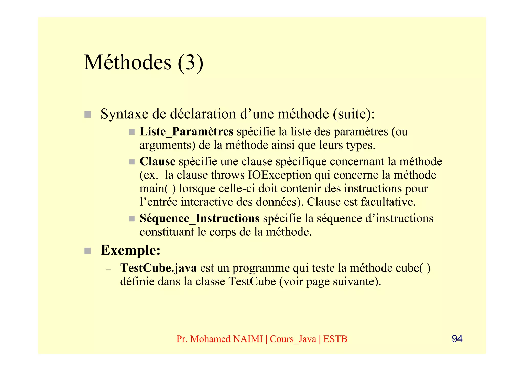 Méthodes (3)

 Syntaxe de déclaration d’une méthode (suite):
         Liste_Paramètres spécifie la liste des paramètres (ou
         arguments) de la méthode ainsi que leurs types.
         Clause spécifie une clause spécifique concernant la méthode
         (ex. la clause throws IOException qui concerne la méthode
         main( ) lorsque celle-ci doit contenir des instructions pour
         l’entrée interactive des données). Clause est facultative.
         Séquence_Instructions spécifie la séquence d’instructions
         constituant le corps de la méthode.
 Exemple:
  –   TestCube.java est un programme qui teste la méthode cube( )
      définie dans la classe TestCube (voir page suivante).



                Pr. Mohamed NAIMI | Cours_Java | ESTB                   94
 
