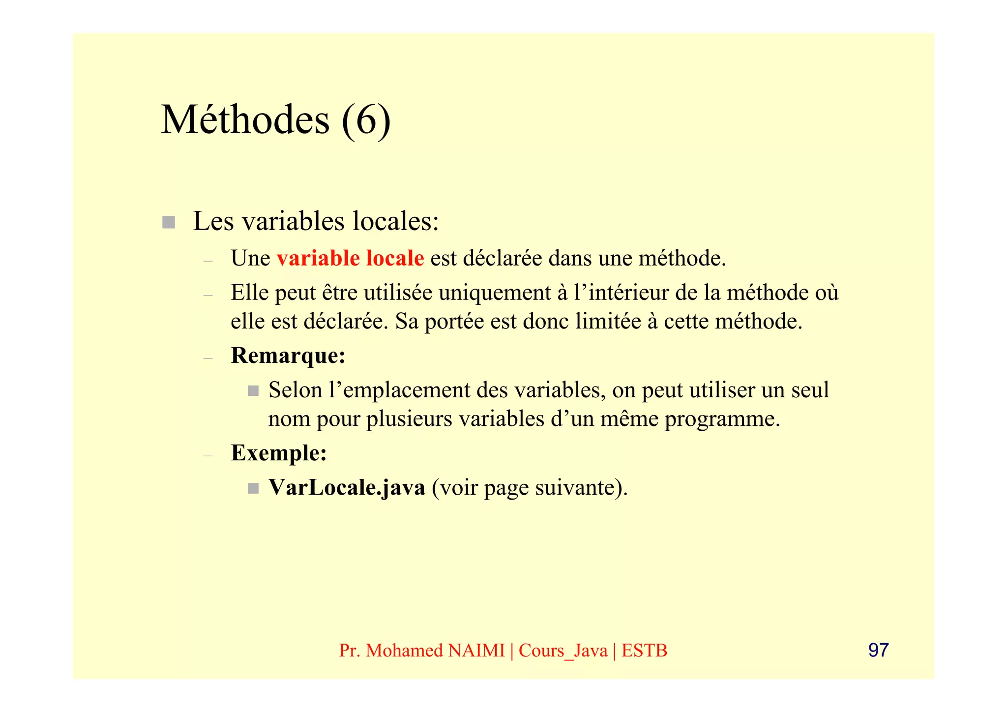 Méthodes (6)

 Les variables locales:
  –   Une variable locale est déclarée dans une méthode.
  –   Elle peut être utilisée uniquement à l’intérieur de la méthode où
      elle est déclarée. Sa portée est donc limitée à cette méthode.
  –   Remarque:
           Selon l’emplacement des variables, on peut utiliser un seul
           nom pour plusieurs variables d’un même programme.
  –   Exemple:
           VarLocale.java (voir page suivante).




                 Pr. Mohamed NAIMI | Cours_Java | ESTB                    97
 