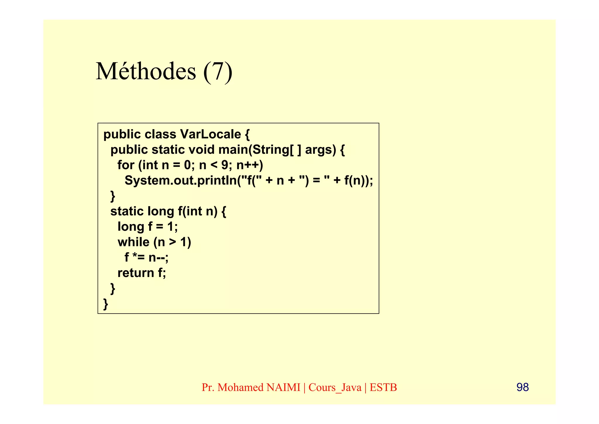 Méthodes (7)

public class VarLocale {
  public static void main(String[ ] args) {
    for (int n = 0; n < 9; n++)
     System.out.println("f(" + n + ") = " + f(n));
  }
  static long f(int n) {
    long f = 1;
    while (n > 1)
     f *= n--;
    return f;
  }
}




                  Pr. Mohamed NAIMI | Cours_Java | ESTB   98
 