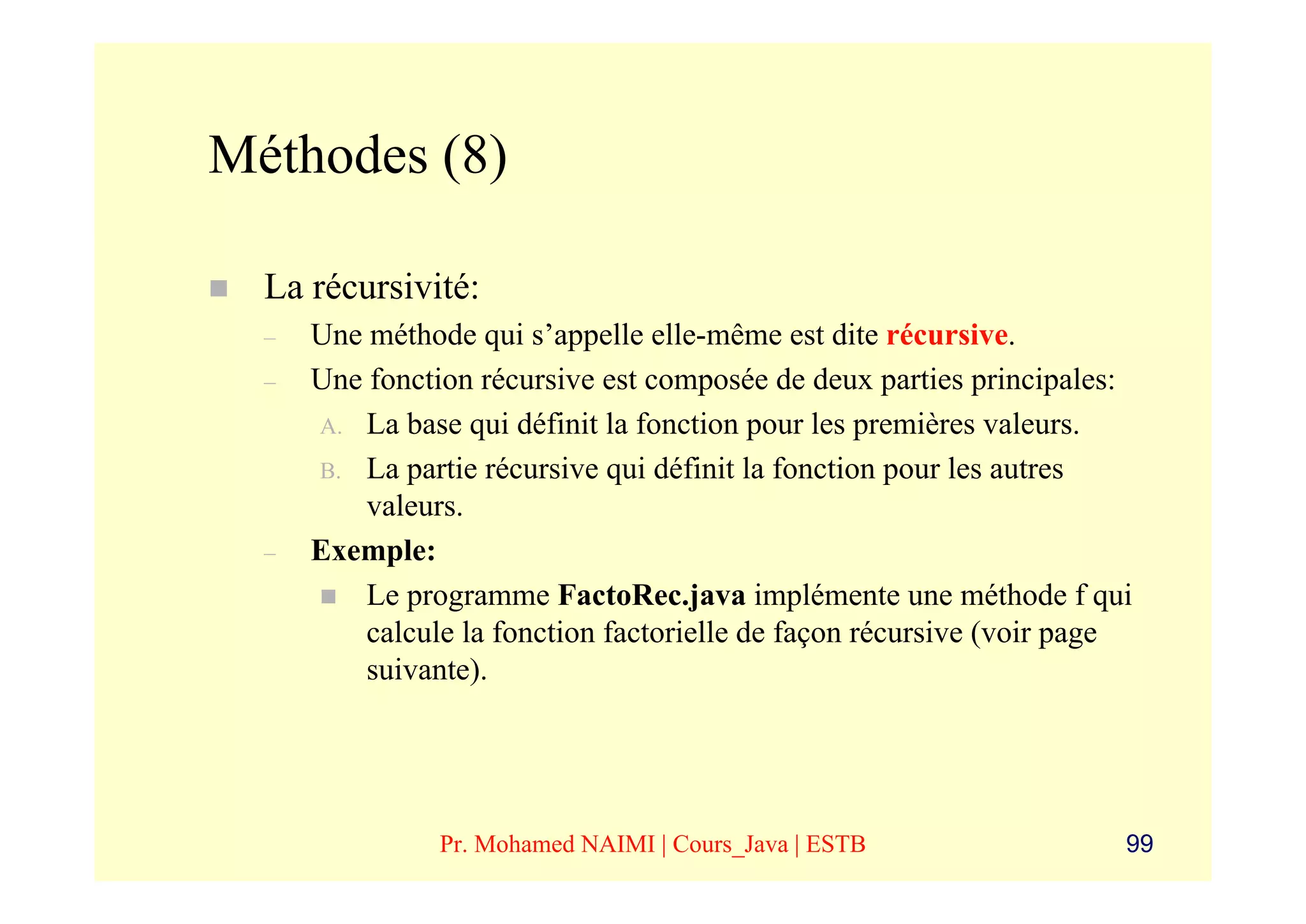 Méthodes (8)

  La récursivité:
  –   Une méthode qui s’appelle elle-même est dite récursive.
  –   Une fonction récursive est composée de deux parties principales:
      A. La base qui définit la fonction pour les premières valeurs.
      B. La partie récursive qui définit la fonction pour les autres
          valeurs.
  –   Exemple:
          Le programme FactoRec.java implémente une méthode f qui
          calcule la fonction factorielle de façon récursive (voir page
          suivante).




                Pr. Mohamed NAIMI | Cours_Java | ESTB                 99
 