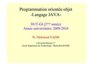 Programmation orientée objet
      -Langage JAVA-

      DUT-GI (2ème année)
  Année universitaire: 2009-2010

           Pr. Mohamed NAIMI
                Université Hassan 1er
 Ecole Supérieure de Technologie –Berrechid (ESTB)
 