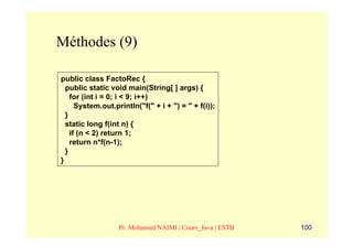Méthodes (9)

public class FactoRec {
  public static void main(String[ ] args) {
    for (int i = 0; i < 9; i++)
      System.out.println("f(" + i + ") = " + f(i));
  }
  static long f(int n) {
    if (n < 2) return 1;
    return n*f(n-1);
  }
}




                   Pr. Mohamed NAIMI | Cours_Java | ESTB   100
 