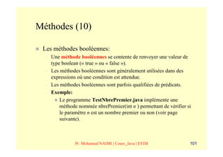 Méthodes (10)

 Les méthodes booléennes:
  –   Une méthode booléennes se contente de renvoyer une valeur de
      type boolean (« true » ou « false »).
  –   Les méthodes booléennes sont généralement utilisées dans des
      expressions où une condition est attendue.
  –   Les méthodes booléennes sont parfois qualifiées de prédicats.
  –   Exemple:
          Le programme TestNbrePremier.java implémente une
          méthode nommée nbrePremier(int n ) permettant de vérifier si
          le paramètre n est un nombre premier ou non (voir page
          suivante).



                Pr. Mohamed NAIMI | Cours_Java | ESTB                101
 