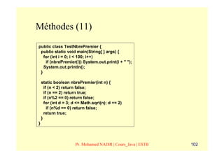 Méthodes (11)
public class TestNbrePremier {
 public static void main(String[ ] args) {
   for (int i = 0; i < 100; i++)
    if (nbrePremier(i)) System.out.print(i + " ");
   System.out.println();
 }

    static boolean nbrePremier(int n) {
      if (n < 2) return false;
      if (n == 2) return true;
      if (n%2 == 0) return false;
      for (int d = 3; d <= Math.sqrt(n); d += 2)
        if (n%d == 0) return false;
      return true;
    }
}



                      Pr. Mohamed NAIMI | Cours_Java | ESTB   102
 