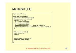 Méthodes (14)
import java.util.Random;

public class SurchargeMax {
 public static void main(String[ ] args) {
   Random random = new Random();
   for (int i = 0; i < 4; i++) {
     int a = random.nextInt(100);
     int b = random.nextInt(100);
     int c = random.nextInt(100);
     System.out.println("max(" + a + "," + b + ") = " + max(a, b));
     System.out.println("max(" + a + "," + b + "," + c + ") = " + max(a, b, c));
   }
 }

    static int max(int m, int n) {
      if (m > n) return m;
      return n;
    }

    static int max(int n1, int n2, int n3) {
      return max( max(n1, n2), n3);
    }
}




                             Pr. Mohamed NAIMI | Cours_Java | ESTB                 105
 