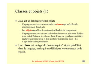 Classes et objets (1)

 Java est un langage orienté objet;
  –   Un programme Java est structurée en classes qui spécifient le
      comportement des objets.
  –   Les objets contrôlent les actions (méthodes) du programme.
  –   Un programme Java est une collection d’un ou de plusieurs fichiers
      texte qui définissent les classes Java. L’une de ces classes doit être
      déclarée comme public et doit contenir la méthode main ( ); il
      s’agit de la classe principale.
 Une classe est un type de données qui n’est pas prédéfini
 dans le langage, mais qui est défini par le concepteur de la
 classe.


                 Pr. Mohamed NAIMI | Cours_Java | ESTB                    106
 