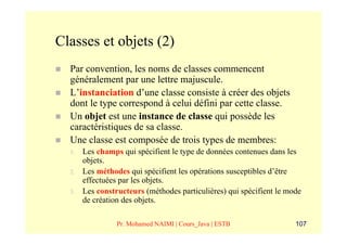 Classes et objets (2)
  Par convention, les noms de classes commencent
  généralement par une lettre majuscule.
  L’instanciation d’une classe consiste à créer des objets
  dont le type correspond à celui défini par cette classe.
  Un objet est une instance de classe qui possède les
  caractéristiques de sa classe.
  Une classe est composée de trois types de membres:
  1.   Les champs qui spécifient le type de données contenues dans les
       objets.
  2.   Les méthodes qui spécifient les opérations susceptibles d’être
       effectuées par les objets.
  3.   Les constructeurs (méthodes particulières) qui spécifient le mode
       de création des objets.

                 Pr. Mohamed NAIMI | Cours_Java | ESTB                107
 