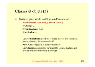 Classes et objets (3)
  Syntaxe générale de la définition d’une classe:
  –   Modificateurs class Nom_Classe Clauses {
       Champs…;
       Constructeurs {…}
       Méthodes {…}
      }
  –   Les Modificateurs spécifient le mode d’accès à la classe (ex.
      public, abstract). Ils sont facultatifs.
  –   Nom_Classe spécifie le nom de la classe.
  –   Les Clauses apparaissent, par exemple, lorsque la classe est
      incluse dans une hiérarchie d’héritage.



                Pr. Mohamed NAIMI | Cours_Java | ESTB                 108
 