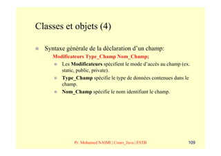 Classes et objets (4)

  Syntaxe générale de la déclaration d’un champ:
  –   Modificateurs Type_Champ Nom_Champ;
         Les Modificateurs spécifient le mode d’accès au champ (ex.
         static, public, private).
         Type_Champ spécifie le type de données contenues dans le
         champ.
         Nom_Champ spécifie le nom identifiant le champ.




               Pr. Mohamed NAIMI | Cours_Java | ESTB              109
 