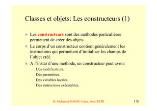 Classes et objets: Les constructeurs (1)

 Les constructeurs sont des méthodes particulières
 permettent de créer des objets.
 Le corps d’un constructeur contient généralement les
 instructions qui permettent d’initialiser les champs de
 l’objet créé.
 A l’instar d’une méthode, un constructeur peut avoir:
  –   Des modificateurs.
  –   Des paramètres.
  –   Des variables locales.
  –   Des instructions exécutables.



                 Pr. Mohamed NAIMI | Cours_Java | ESTB     115
 