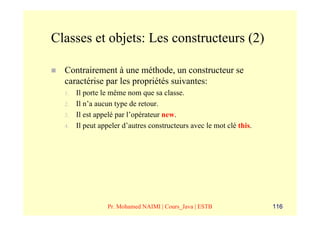 Classes et objets: Les constructeurs (2)

  Contrairement à une méthode, un constructeur se
  caractérise par les propriétés suivantes:
  1.   Il porte le même nom que sa classe.
  2.   Il n’a aucun type de retour.
  3.   Il est appelé par l’opérateur new.
  4.   Il peut appeler d’autres constructeurs avec le mot clé this.




                 Pr. Mohamed NAIMI | Cours_Java | ESTB                116
 