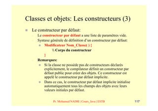 Classes et objets: Les constructeurs (3)
  Le constructeur par défaut:
  –   Le constructeur par défaut a une liste de paramètres vide.
  –   Syntaxe générale de définition d’un constructeur par défaut:
          Modificateur Nom_Classe( ) {
                 Corps du constructeur
          }
  –   Remarques:
          Si la classe ne possède pas de constructeurs déclarés
          explicitement, le compilateur définit un constructeur par
          défaut public pour créer des objets. Ce constructeur est
          appelé le constructeur par défaut implicite.
          Dans ce cas, le constructeur par défaut implicite initialise
          automatiquement tous les champs des objets avec leurs
          valeurs initiales par défaut.


                Pr. Mohamed NAIMI | Cours_Java | ESTB                    117
 