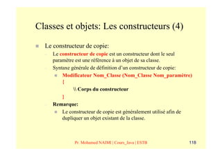 Classes et objets: Les constructeurs (4)
  Le constructeur de copie:
  –   Le constructeur de copie est un constructeur dont le seul
      paramètre est une référence à un objet de sa classe.
  –   Syntaxe générale de définition d’un constructeur de copie:
          Modificateur Nom_Classe (Nom_Classe Nom_paramètre)
          {
                Corps du constructeur
          }
  –   Remarque:
          Le constructeur de copie est généralement utilisé afin de
          dupliquer un objet existant de la classe.



               Pr. Mohamed NAIMI | Cours_Java | ESTB             118
 