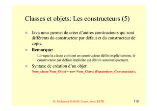 Classes et objets: Les constructeurs (5)
  Java nous permet de créer d’autres constructeurs qui sont
  différents du constructeur par défaut et du constructeur de
  copie.
  Remarque:
  –   Lorsque la classe contient un constructeur défini explicitement, le
      constructeur par défaut implicite est détruit automatiquement.
  Syntaxe de création d’un objet:
  Nom_classe Nom_Objet = new Nom_Classe (Paramètres_Constructeur);




                Pr. Mohamed NAIMI | Cours_Java | ESTB                  119
 
