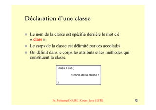 Déclaration d’une classe

 Le nom de la classe est spécifié derrière le mot clé
 « class ».
 Le corps de la classe est délimité par des accolades.
 On définit dans le corps les attributs et les méthodes qui
 constituent la classe.

                  class Test {

                           < corps de la classe >

                 }




              Pr. Mohamed NAIMI | Cours_Java | ESTB           12
 