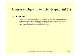 Classes et objets: Exemple récapitulatif (1)
   Problème:
   –   Créer un programme Java permettant de décrire les propriétés
       mathématiques d’un point géométrique dans le plan cartésien
       (représentation, abscisse, ordonnée,…).




                 Pr. Mohamed NAIMI | Cours_Java | ESTB                121
 
