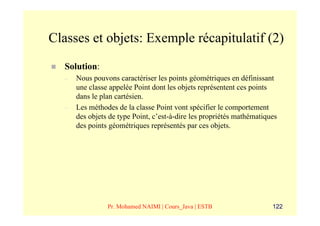 Classes et objets: Exemple récapitulatif (2)
   Solution:
   –   Nous pouvons caractériser les points géométriques en définissant
       une classe appelée Point dont les objets représentent ces points
       dans le plan cartésien.
   –   Les méthodes de la classe Point vont spécifier le comportement
       des objets de type Point, c’est-à-dire les propriétés mathématiques
       des points géométriques représentés par ces objets.




                 Pr. Mohamed NAIMI | Cours_Java | ESTB                  122
 