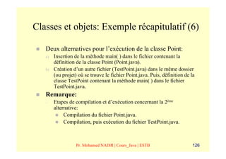 Classes et objets: Exemple récapitulatif (6)

   Deux alternatives pour l’exécution de la classe Point:
   a)   Insertion de la méthode main( ) dans le fichier contenant la
        définition de la classe Point (Point.java).
   b)   Création d’un autre fichier (TestPoint.java) dans le même dossier
        (ou projet) où se trouve le fichier Point.java. Puis, définition de la
        classe TestPoint contenant la méthode main( ) dans le fichier
        TestPoint.java.
   Remarque:
   –    Etapes de compilation et d’exécution concernant la 2ème
        alternative:
             Compilation du fichier Point.java.
             Compilation, puis exécution du fichier TestPoint.java.



                   Pr. Mohamed NAIMI | Cours_Java | ESTB                     126
 