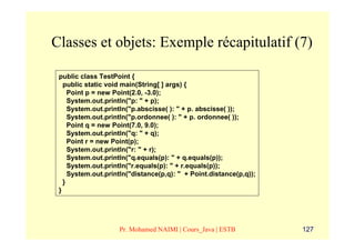Classes et objets: Exemple récapitulatif (7)

 public class TestPoint {
   public static void main(String[ ] args) {
     Point p = new Point(2.0, -3.0);
     System.out.println("p: " + p);
     System.out.println("p.abscisse( ): " + p. abscisse( ));
     System.out.println("p.ordonnee( ): " + p. ordonnee( ));
     Point q = new Point(7.0, 9.0);
     System.out.println("q: " + q);
     Point r = new Point(p);
     System.out.println("r: " + r);
     System.out.println("q.equals(p): " + q.equals(p));
     System.out.println("r.equals(p): " + r.equals(p));
     System.out.println("distance(p,q): " + Point.distance(p,q));
   }
 }




                    Pr. Mohamed NAIMI | Cours_Java | ESTB           127
 