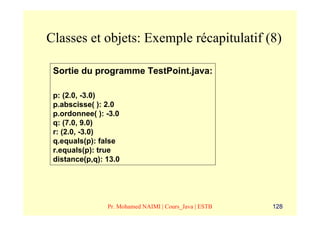 Classes et objets: Exemple récapitulatif (8)

 Sortie du programme TestPoint.java:

 p: (2.0, -3.0)
 p.abscisse( ): 2.0
 p.ordonnee( ): -3.0
 q: (7.0, 9.0)
 r: (2.0, -3.0)
 q.equals(p): false
 r.equals(p): true
 distance(p,q): 13.0




                Pr. Mohamed NAIMI | Cours_Java | ESTB   128
 