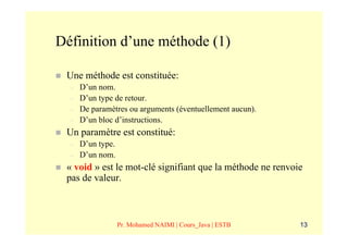 Définition d’une méthode (1)

 Une méthode est constituée:
  –   D’un nom.
  –   D’un type de retour.
  –   De paramètres ou arguments (éventuellement aucun).
  –   D’un bloc d’instructions.
 Un paramètre est constitué:
  –   D’un type.
  –   D’un nom.
 « void » est le mot-clé signifiant que la méthode ne renvoie
 pas de valeur.



                   Pr. Mohamed NAIMI | Cours_Java | ESTB    13
 