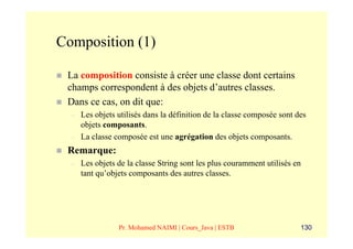 Composition (1)

 La composition consiste à créer une classe dont certains
 champs correspondent à des objets d’autres classes.
 Dans ce cas, on dit que:
  –   Les objets utilisés dans la définition de la classe composée sont des
      objets composants.
  –   La classe composée est une agrégation des objets composants.
 Remarque:
  –   Les objets de la classe String sont les plus couramment utilisés en
      tant qu’objets composants des autres classes.




                 Pr. Mohamed NAIMI | Cours_Java | ESTB                   130
 