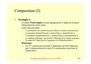 Composition (2)

  Exemple 1:
  –   La classe NomComplet est une agrégation de 3 objets de la classe
      String (prenom, alias, nom).
  –   Cette classe possède:
      a.   3 constructeurs (le constructeur par défaut et 2 autres constructeurs).
      b.   3 accesseurs (donnerPrenom( ), donnerAlias( ), donnerNom( )).
      c.   3 mutateurs (modifierPrenom( ), modifierAlias( ), modifierNom( )).
      d.   La méthode toString( ) qui permet l’affichage de la chaîne contenant
           la valeur de l’objet passé en argument à la méthode println( ).
  –   Remarque:
         Le 2ème constructeur possède 2 arguments qui font références
         aux 2 champs prenom et nom. Ce constructeur omet donc le
         champ alias.


                 Pr. Mohamed NAIMI | Cours_Java | ESTB                          131
 