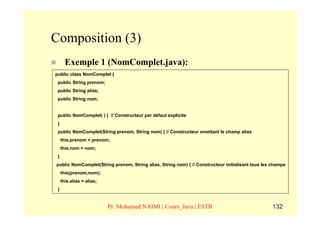 Composition (3)
       Exemple 1 (NomComplet.java):
public class NomComplet {
 public String prenom;
 public String alias;
 public String nom;


 public NomComplet( ) { // Constructeur par défaut explicite
 }
 public NomComplet(String prenom, String nom) { // Constructeur omettant le champ alias
     this.prenom = prenom;
     this.nom = nom;
 }
public NomComplet(String prenom, String alias, String nom) { // Constructeur initialisant tous les champs
     this(prenom,nom);
     this.alias = alias;
 }


                           Pr. Mohamed NAIMI | Cours_Java | ESTB                                   132
 