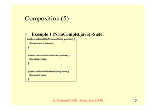 Composition (5)

       Exemple 1 (NomComplet.java) -Suite:
public void modifierPrenom(String prenom) {
     this.prenom = prenom;
 }


 public void modifierAlias(String alias) {
     this.alias = alias;
 }


 public void modifierNom(String nom) {
     this.nom = nom;
 }




                           Pr. Mohamed NAIMI | Cours_Java | ESTB   134
 
