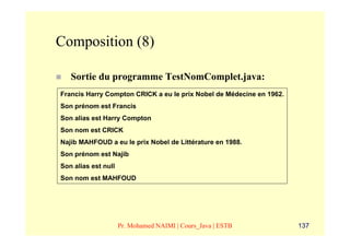 Composition (8)

   Sortie du programme TestNomComplet.java:
Francis Harry Compton CRICK a eu le prix Nobel de Médecine en 1962.
Son prénom est Francis
Son alias est Harry Compton
Son nom est CRICK
Najib MAHFOUD a eu le prix Nobel de Littérature en 1988.
Son prénom est Najib
Son alias est null
Son nom est MAHFOUD




                     Pr. Mohamed NAIMI | Cours_Java | ESTB            137
 