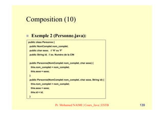 Composition (10)

     Exemple 2 (Personne.java):
public class Personne {
 public NomComplet nom_complet;
 public char sexe; // 'H' ou 'F'
 public String id; // ex. Numéro de la CIN


 public Personne(NomComplet nom_complet, char sexe) {
     this.nom_complet = nom_complet;
     this.sexe = sexe;
 }
 public Personne(NomComplet nom_complet, char sexe, String id) {
     this.nom_complet = nom_complet;
     this.sexe = sexe;
     this.id = id;
 }


                          Pr. Mohamed NAIMI | Cours_Java | ESTB    139
 