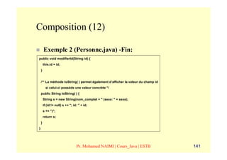 Composition (12)

        Exemple 2 (Personne.java) -Fin:
public void modifierId(String id) {
        this.id = id;
    }


    /** La méthode toString( ) permet également d’afficher la valeur du champ id
          si celui-ci possède une valeur concrète */
    public String toString( ) {
        String s = new String(nom_complet + " (sexe: " + sexe);
        if (id != null) s += "; id: " + id;
        s += ")";
        return s;
    }
}




                                  Pr. Mohamed NAIMI | Cours_Java | ESTB            141
 