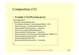 Composition (13)

        Exemple 2 (TestPersonne.java):
class TestPersonne {
    public static void main(String[ ] args) {
        NomComplet nomPersonne1 = new NomComplet("Robert", "LEE");
        Personne personne1 = new Personne(nomPersonne1, 'H');
        System.out.println("Première personne: " + personne1);
        personne1.nom_complet.modifierAlias("Edward");
        System.out.println("Première personne: " + personne1);
        Personne personne2 = new Personne(new NomComplet("Ann", "BAKER"), 'F');
        System.out.println("Deuxième personne: " + personne2);
        personne2.modifierId("C053011736");
        System.out.println("Deuxième personne: " + personne2);
    }
}




                             Pr. Mohamed NAIMI | Cours_Java | ESTB                142
 