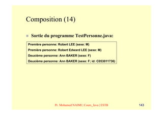 Composition (14)

 Sortie du programme TestPersonne.java:
Première personne: Robert LEE (sexe: M)
Première personne: Robert Edward LEE (sexe: M)
Deuxième personne: Ann BAKER (sexe: F)
Deuxième personne: Ann BAKER (sexe: F; id: C053011736)




                 Pr. Mohamed NAIMI | Cours_Java | ESTB   143
 