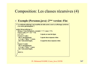 Composition: Les classes récursives (4)

  Exemple (Personne.java) -2ème version -Fin:
/** La méthode toString( ) est modifiée de telle sorte à avoir un affichage conforme
   à un arbre généalogique */

public String toString( ) {
    String s = new String(nom_complet + " (" + sexe + ")");
    if (id != null) s += "; id: " + id;
    s += "n";                          // ajoute un saut de ligne
    if (mere != null) {
      tab += deuxEspaces;               // ajoute deux espaces vides
      s += tab + "Mère: " + mere;
      tab = tab.substring(2);           // supprime deux espaces vides
    }
    if (pere != null) {
      tab += deuxEspaces;
      s += tab + "Père: " + pere;
      tab = tab.substring(2);
    }
    return s;
  }
}



                        Pr. Mohamed NAIMI | Cours_Java | ESTB                          147
 