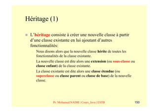 Héritage (1)

 L’héritage consiste à créer une nouvelle classe à partir
 d’une classe existante en lui ajoutant d’autres
 fonctionnalités:
  –   Nous disons alors que la nouvelle classe hérite de toutes les
      fonctionnalités de la classe existante.
  –   La nouvelle classe est dite alors une extension (ou sous-classe ou
      classe enfant) de la classe existante.
  –   La classe existante est dite alors une classe étendue (ou
      superclasse ou classe parent ou classe de base) de la nouvelle
      classe.




                 Pr. Mohamed NAIMI | Cours_Java | ESTB                 150
 